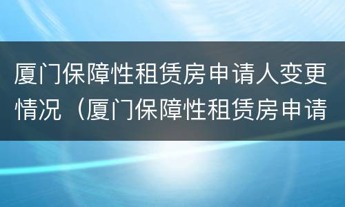 厦门保障性租赁房申请人变更情况（厦门保障性租赁房申请人变更情况报告）