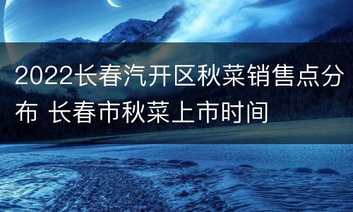 2022长春汽开区秋菜销售点分布 长春市秋菜上市时间