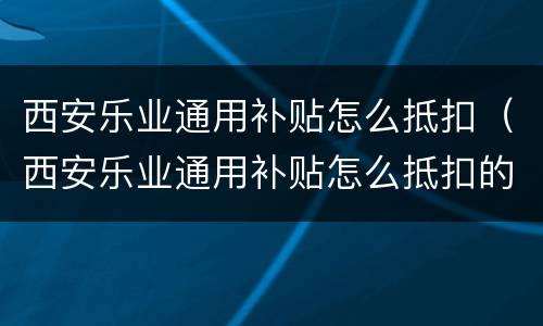 西安乐业通用补贴怎么抵扣（西安乐业通用补贴怎么抵扣的）