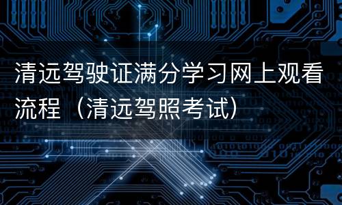 清远驾驶证满分学习网上观看流程（清远驾照考试）