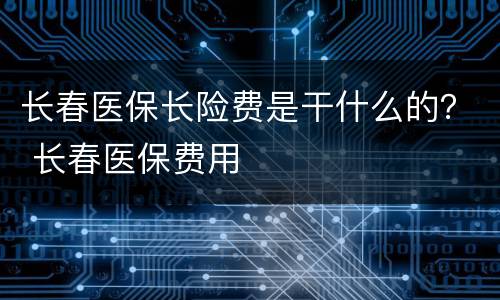 长春医保长险费是干什么的？ 长春医保费用