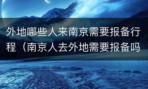 外地哪些人来南京需要报备行程（南京人去外地需要报备吗）