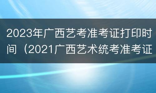 2023年广西艺考准考证打印时间（2021广西艺术统考准考证打印）