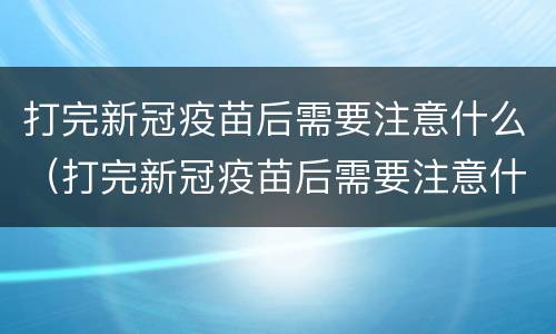 打完新冠疫苗后需要注意什么（打完新冠疫苗后需要注意什么能洗澡吗）