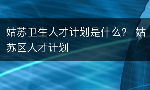 姑苏卫生人才计划是什么？ 姑苏区人才计划