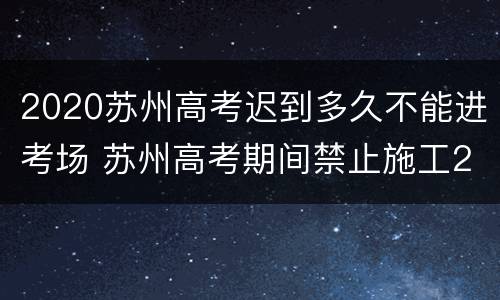 2020苏州高考迟到多久不能进考场 苏州高考期间禁止施工2020