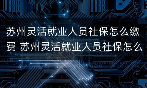 苏州灵活就业人员社保怎么缴费 苏州灵活就业人员社保怎么缴费不了