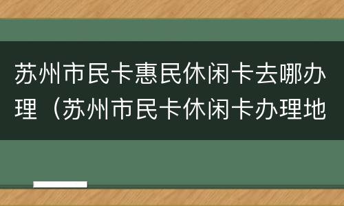 苏州市民卡惠民休闲卡去哪办理（苏州市民卡休闲卡办理地点）