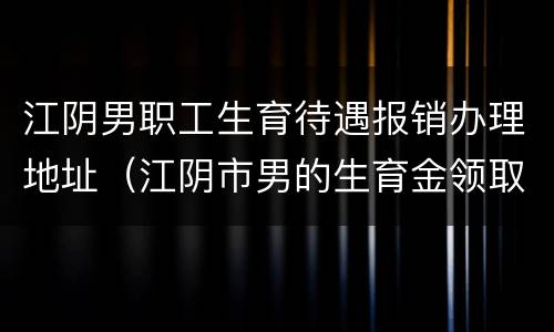 江阴男职工生育待遇报销办理地址（江阴市男的生育金领取条件）