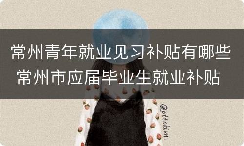 常州青年就业见习补贴有哪些 常州市应届毕业生就业补贴