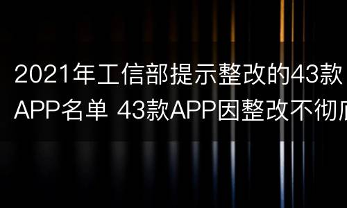 2021年工信部提示整改的43款APP名单 43款APP因整改不彻底等被工信部点名