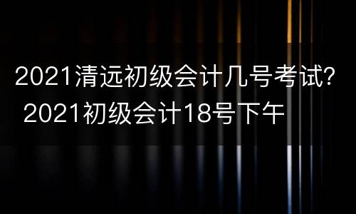 2021清远初级会计几号考试？ 2021初级会计18号下午