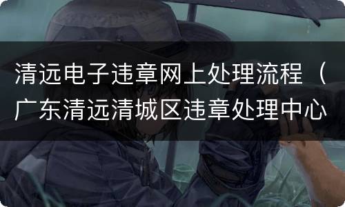清远电子违章网上处理流程（广东清远清城区违章处理中心电话）