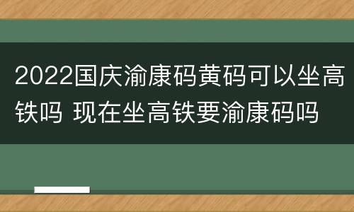 2022国庆渝康码黄码可以坐高铁吗 现在坐高铁要渝康码吗