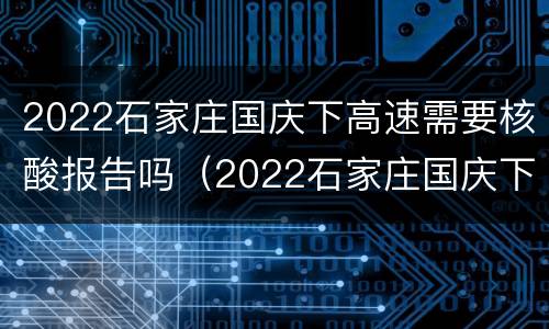 2022石家庄国庆下高速需要核酸报告吗（2022石家庄国庆下高速需要核酸报告吗今天）
