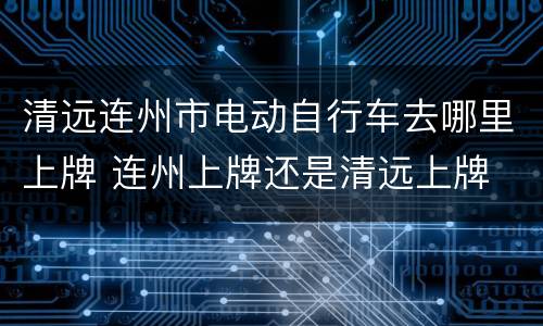 清远连州市电动自行车去哪里上牌 连州上牌还是清远上牌