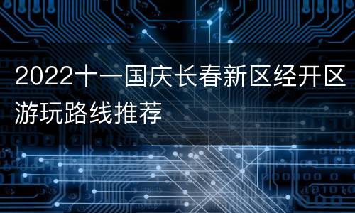 2022十一国庆长春新区经开区游玩路线推荐