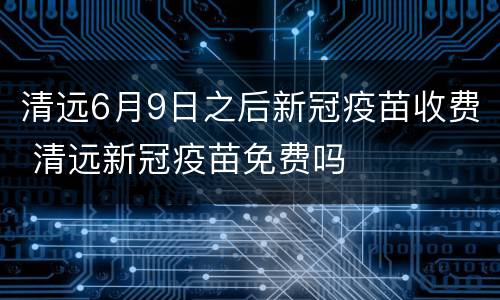 清远6月9日之后新冠疫苗收费 清远新冠疫苗免费吗