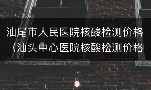 汕尾市人民医院核酸检测价格（汕头中心医院核酸检测价格）