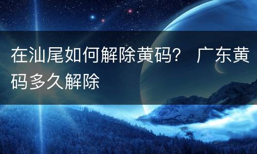 在汕尾如何解除黄码？ 广东黄码多久解除