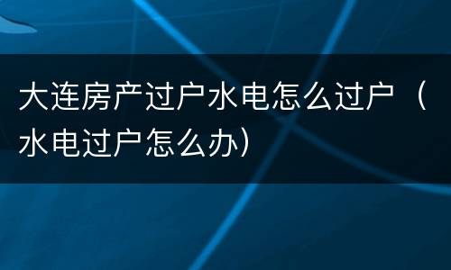 大连房产过户水电怎么过户（水电过户怎么办）