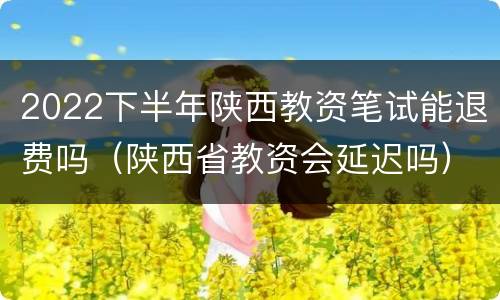 2022下半年陕西教资笔试能退费吗（陕西省教资会延迟吗）