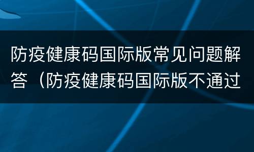 防疫健康码国际版常见问题解答（防疫健康码国际版不通过）