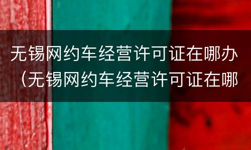 无锡网约车经营许可证在哪办（无锡网约车经营许可证在哪办理）