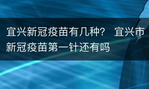 宜兴新冠疫苗有几种？ 宜兴市新冠疫苗第一针还有吗