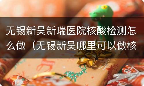 无锡新吴新瑞医院核酸检测怎么做（无锡新吴哪里可以做核酸检测）
