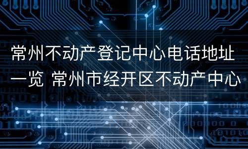 常州不动产登记中心电话地址一览 常州市经开区不动产中心电话