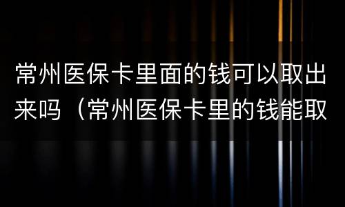 常州医保卡里面的钱可以取出来吗（常州医保卡里的钱能取出来吗）