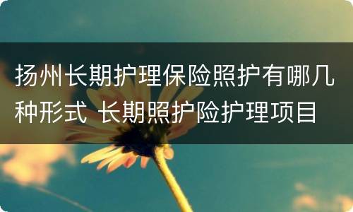 扬州长期护理保险照护有哪几种形式 长期照护险护理项目