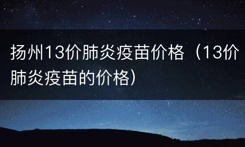 扬州13价肺炎疫苗价格（13价肺炎疫苗的价格）