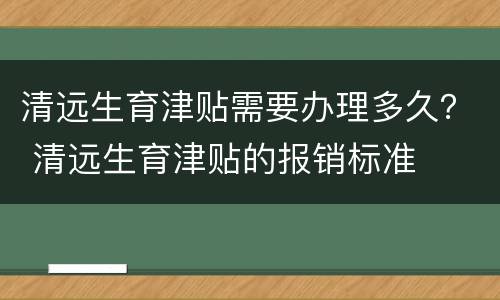清远生育津贴需要办理多久？ 清远生育津贴的报销标准