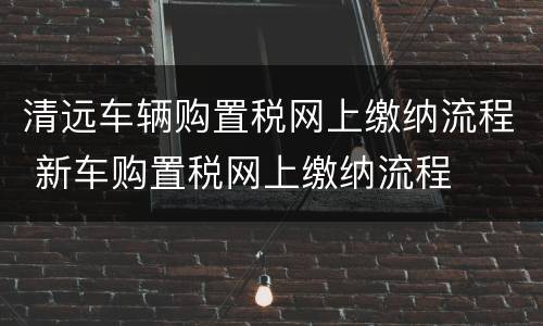 清远车辆购置税网上缴纳流程 新车购置税网上缴纳流程