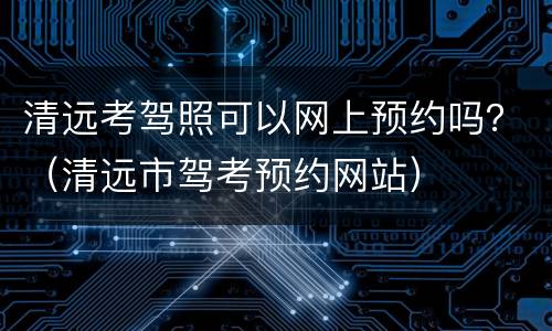 清远考驾照可以网上预约吗？（清远市驾考预约网站）