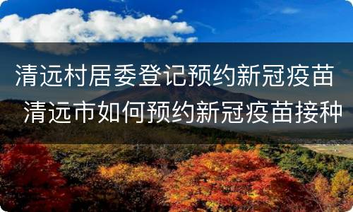 清远村居委登记预约新冠疫苗 清远市如何预约新冠疫苗接种