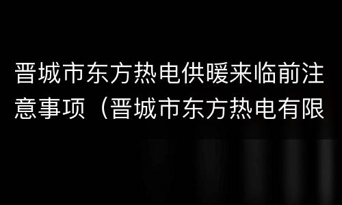 晋城市东方热电供暖来临前注意事项（晋城市东方热电有限公司）
