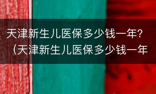 天津新生儿医保多少钱一年？（天津新生儿医保多少钱一年报销）