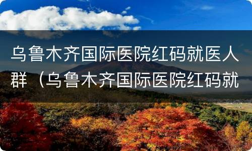 乌鲁木齐国际医院红码就医人群（乌鲁木齐国际医院红码就医人群是什么）