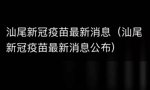 汕尾新冠疫苗最新消息（汕尾新冠疫苗最新消息公布）