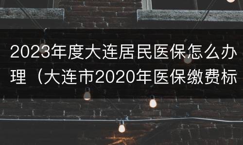 2023年度大连居民医保怎么办理（大连市2020年医保缴费标准）