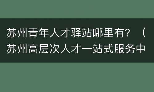 苏州青年人才驿站哪里有？（苏州高层次人才一站式服务中心）