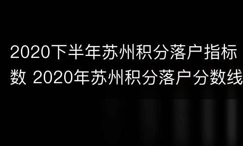 2020下半年苏州积分落户指标数 2020年苏州积分落户分数线预测