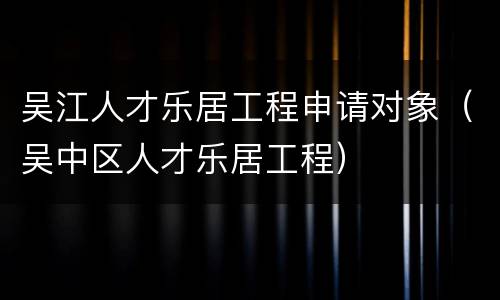 吴江人才乐居工程申请对象（吴中区人才乐居工程）