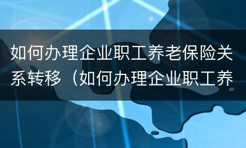 如何办理企业职工养老保险关系转移（如何办理企业职工养老保险关系转移手续）