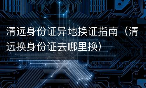 清远身份证异地换证指南（清远换身份证去哪里换）