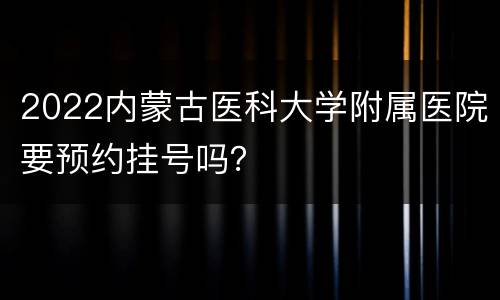 2022内蒙古医科大学附属医院要预约挂号吗？