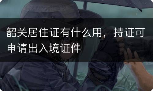 韶关居住证有什么用，持证可申请出入境证件